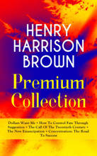 HENRY HARRISON BROWN Premium Collection: Dollars Want Me + How To Control Fate Through Suggestion + The Call Of The Twentieth Century + The New Ema...