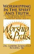 Worshipping In The Spirit And Truth: Experiencing Relevant And Effective Worship And Praise