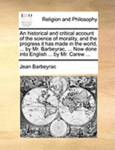An Historical and Critical Account of the Science of Morality, and the Progress It Has Made in the World, ... by Mr. Barbeyrac, ... Now Done Into English ... by Mr. Carew ...