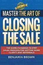 Master the Art of Closing the Sale: The Game-Changing 10-Step Sales Process for Getting More Clients and Referrals