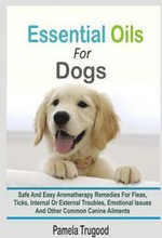 Essential Oils For Dogs: Safe And Easy Aromatherapy Remedies For Fleas, Ticks, Internal Or External Troubles, Emotional Issues And Other Common