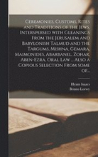 Ceremonies, Customs, Rites and Traditions of the Jews, Interspersed With Gleanings From the Jerusalem and Babylonish Talmud and the Targums, Mishna, Gemara, Maimonides, Abarbanel, Zohar, Aben-Ezra