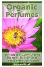 Organic Perfumes: 35 Recipes of 100% Organic and Non-Toxic Perfumes + Bonus Fresh Deo Recipes: (Aromatherapy, Essential Oils, Homemade P