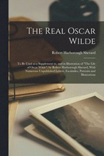 The Real Oscar Wilde; to be Used as a Supplement to, and in Illustration of "The Life of Oscar Wilde"; by Robert Harborough Sherard, With Numerous Unpublished Letters, Facsimiles, Portraits