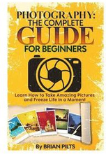 Photography: The Complete Guide for Beginners: Learn How to Take Amazing Pictures and Freeze Life in a Moment