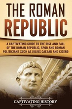 The Roman Republic: A Captivating Guide to the Rise and Fall of the Roman Republic, SPQR and Roman Politicians Such as Julius Caesar and C