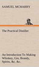 The Practical Distiller An Introduction To Making Whiskey, Gin, Brandy, Spirits, &c. &c. of Better Quality, and in Larger Quantities, than Produced by the Present Mode of Distilling, from the Produce