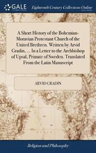 A Short History of the Bohemian-Moravian Protestant Church of the United Brethren. Written by Arvid Gradin, ... In a Letter to the Archbishop of Upsal, Primate of Sweden. Translated From the Latin
