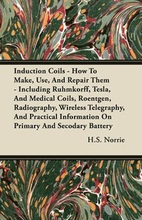 Induction Coils - How To Make, Use, And Repair Them - Including Ruhmkorff, Tesla, And Medical Coils, Roentgen, Radiography, Wireless Telegraphy, And Practical Information On Primary And Secodary