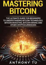 Mastering Bitcoin: The Ultimate Guide for Beginners to Understanding Bitcoin Technology, Bitcoin Investing, Bitcoin Mining and Other Cryp