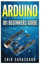 Arduino: 101 Beginners Guide: How to get started with Your Arduino (Tips, Tricks, Projects and More!)