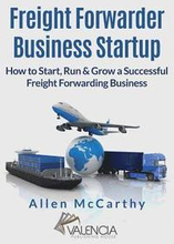 Freight Forwarder Business Startup: How to Start, Run & Grow a Successful Freight Forwarding Business
