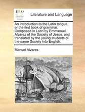 An Introduction to the Latin Tongue, or the First Book of Grammar. Composed in Latin by Emmanuel Alvarez of the Society of Jesus, and Translated by the Young Students of the Same Society Into English.