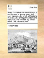 Rules for Drawing the Several Parts of Architecture, in a More Exact and Easy Manner ... by Which All Fractions, in Dividing the Principal Members and Their Parts, Are Avoided. by James Gibbs. the