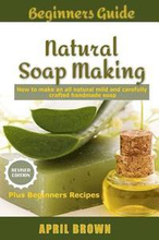 Beginners Guide Natural Soap Making: How to make an all-natural mild and carefully crafted handmade soap Plus Beginners Recipes
