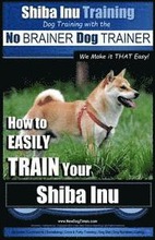 Shiba Inu Training Dog Training with the No BRAINER Dog TRAINER We Make it That Easy!: How to EASILY TRAIN Your Shiba Inu