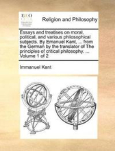 Essays and treatises on moral, political, and various philosophical subjects. By Emanuel Kant, ... from the German by the translator of The principles of critical philosophy. ... Volume 1 of 2