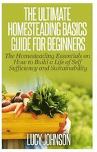 The Ultimate Homesteading Basics Guide for Beginners: The Homesteading Essentials on How to Build a Life of Self Sufficiency and Sustainability