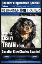 Cavalier King Charles Spaniel Training Dog Training with the No Brainer Dog Trainer We Make it THAT Easy!: How to EASILY TRAIN Your Cavalier King Char
