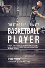 Creating the Ultimate Basketball Player: Learn the Secrets Used by the Best Professional Basketball Players and Coaches to Improve Your Conditioning