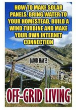 Off-Grid Living: How To Make Solar Panels, Bring Water To Your Homestead, Build A Wind Turbine And Make Your Own Internet Connection