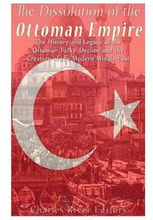 The Dissolution of the Ottoman Empire: The History and Legacy of the Ottoman Turks' Decline and the Creation of the Modern Middle East