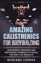 AMAZING CALISTHENICS For BODYBUILDING: HUNDREDS OF BODYWEIGHT EXERCISES AND BODYWEIGHT WORKOUTS TO BUILD a BODY YOU HAVE ONLY EVER DREAMED OF