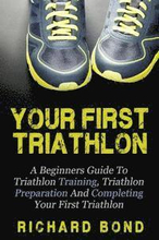 Your First Triathlon: A Beginners Guide To Triathlon Training, Triathlon Preparation And Completing Your First Triathlon