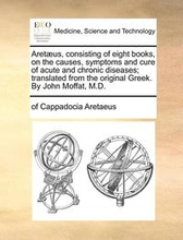 Aretus, consisting of eight books, on the causes, symptoms and cure of acute and chronic diseases; translated from the original Greek. By John Moffat, M.D.