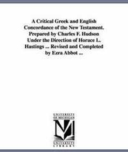 A Critical Greek and English Concordance of the New Testament. Prepared by Charles F. Hudson Under the Direction of Horace L. Hastings ... Revised and Completed by Ezra Abbot ...