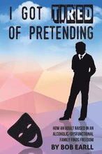 I Got Tired of Pretending: How An Adult Raised In An Alcoholic/Dysfunctional Family Finds Freedom