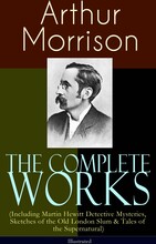 The Complete Works of Arthur Morrison (Including Martin Hewitt Detective Mysteries, Sketches of the Old London Slum & Tales of the Supernatural) - ...