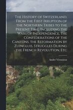 The History of Switzerland [microform], From the First Irruption of the Northern Tribes to the Present Time. Including the Wars of Independence, the Confederations of the Cantons, the Reformation by