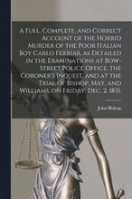 A Full, Complete, and Correct Account of the Horrid Murder of the Poor Italian Boy Carlo Ferriar, as Detailed in the Examinations at Bow-Street Police Office, the Coroner's Inquest, and at the Trial