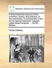 A Short Historical Account of the Invention, Theory, and Practice, of Fire-Machinery; Or Introduction to the Art of Making Machines, Vulgarly Called Steam-Engines. ... by Mr. Blakey.