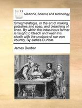Smegmatalogia, or the Art of Making Potashes and Soap, and Bleaching of Linen. by Which the Industrious Farmer Is Taught to Bleach and Wash His Cloath with the Produce of Our Own Country. by James