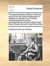 The Genuine Letters of Baron Fabricius, Envoy from the Duke Administrator of Holstein to Charles XII of Sweden Comprehending His Entire Correspondence with the Duke Himself, Baron Goertz and with