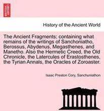 The Ancient Fragments; Containing What Remains of the Writings of Sanchoniatho, Berossus, Abydenus, Megasthenes, and Manetho. Also the Hermetic Creed, the Old Chronicle, the Latercules of