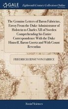 The Genuine Letters of Baron Fabricius, Envoy From the Duke Administrator of Holstein to Charles XII of Sweden Comprehending his Entire Correspondence With the Duke Himself, Baron Goertz and With
