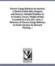 Narrow Gauge Railways in America. A Sketch of their Rise, Progress and Success, Valuable Statistics As to Grades, Curves, Weight of Rail, Locomotives, Cars, Etc.; Also, A Directory of Narrow Gauge
