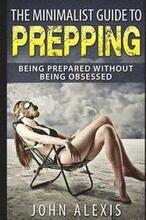 The Minimalist Guide To Prepping: Being Prepared Without Being Obsessed: Prepper & Survival Training Just In Case The SHTF Off The Grid, Practical Pre