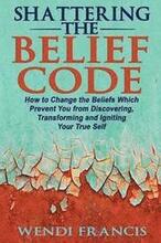 Shattering The Belief Code: How to Change the Beliefs Which Prevent You from Discovering, Transforming and Igniting Your True Self