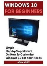 Windows 10 For Beginners: Simple Step-by-Step Manual On How To Customize Windows 10 For Your Needs.: (Windows 10 For Beginners - Pictured Guide)