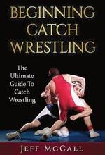 Catch Wrestling: The Ultimate Guide To Beginning Catch Wrestling