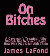 On Bitches: A Caveman's Treatise: Why Women Are Screwed Up and How Men May Deal with Them