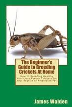 The Beginner's Guide to Breeding Crickets At Home: How to Breeding Healthy Nutritious Feeder Crickets for Your Reptile or Amphibian Pet