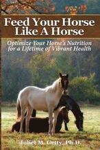 Feed Your Horse Like A Horse: Optimize your horse's nutrition for a lifetime of vibrant health