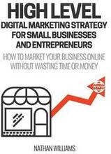High Level Digital Marketing Strategy For Small Business Owners And Entrepreneurs: How To Market Your Business Online Without Wasting Time & Money