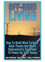 Off-Grid Living: How To Build Wind Turbine, Solar Panels And Micro Hydroelectric Generator To Power Up Your House: (Wind Power, Hydropo