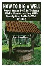 How To Dig A Well: Reach Water Self-Sufficiency While Homesteading With Step-by-Step Guide On Well Drilling: (How To Drill A Well)